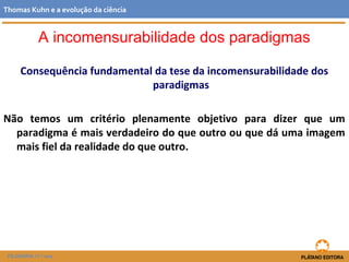 Consequência fundamental da tese da incomensurabilidade dos
paradigmas
Não temos um critério plenamente objetivo para dizer que um
paradigma é mais verdadeiro do que outro ou que dá uma imagem
mais fiel da realidade do que outro.
FILOSOFIA 11.º ano
Thomas Kuhn e a evolução da ciência
A incomensurabilidade dos paradigmas
 