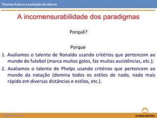 Porquê?
Porque
1. Avaliamos o talento de Ronaldo usando critérios que pertencem ao
mundo do futebol (marca muitos golos, faz muitas assistências, etc.);
2. Avaliamos o talento de Phelps usando critérios que pertencem ao
mundo da natação (domina todos os estilos de nado, nada mais
rápido em diversas distâncias e estilos, etc.).
FILOSOFIA 11.º ano
Thomas Kuhn e a evolução da ciência
A incomensurabilidade dos paradigmas
 