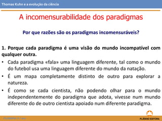 Por que razões são os paradigmas incomensuráveis?
1. Porque cada paradigma é uma visão do mundo incompatível com
qualquer outra.
• Cada paradigma «fala» uma linguagem diferente, tal como o mundo
do futebol usa uma linguagem diferente do mundo da natação.
• É um mapa completamente distinto de outro para explorar a
natureza.
• É como se cada cientista, não podendo olhar para o mundo
independentemente do paradigma que adota, vivesse num mundo
diferente do de outro cientista apoiado num diferente paradigma.
FILOSOFIA 11.º ano
Thomas Kuhn e a evolução da ciência
A incomensurabilidade dos paradigmas
 