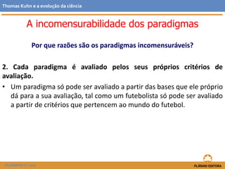 Por que razões são os paradigmas incomensuráveis?
2. Cada paradigma é avaliado pelos seus próprios critérios de
avaliação.
• Um paradigma só pode ser avaliado a partir das bases que ele próprio
dá para a sua avaliação, tal como um futebolista só pode ser avaliado
a partir de critérios que pertencem ao mundo do futebol.
FILOSOFIA 11.º ano
Thomas Kuhn e a evolução da ciência
A incomensurabilidade dos paradigmas
 