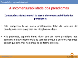 Consequência fundamental da tese da incomensurabilidade dos
paradigmas
• Esta perspetiva torna muito problemático falar da sucessão de
paradigmas como progresso em direção à verdade.
• Não podemos, segundo Kuhn, dizer que um novo paradigma nos
aproxima objetivamente mais da verdade do que o anterior. Podemos
pensar que sim, mas não prová-lo de forma objetiva.
FILOSOFIA 11.º ano
Thomas Kuhn e a evolução da ciência
A incomensurabilidade dos paradigmas
 