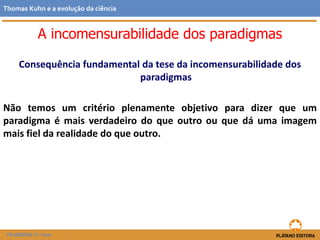 Consequência fundamental da tese da incomensurabilidade dos
paradigmas
Não temos um critério plenamente objetivo para dizer que um
paradigma é mais verdadeiro do que outro ou que dá uma imagem
mais fiel da realidade do que outro.
FILOSOFIA 11.º ano
Thomas Kuhn e a evolução da ciência
A incomensurabilidade dos paradigmas
 