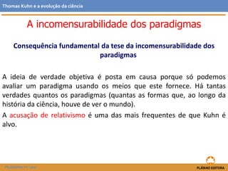 Consequência fundamental da tese da incomensurabilidade dos
paradigmas
A ideia de verdade objetiva é posta em causa porque só podemos
avaliar um paradigma usando os meios que este fornece. Há tantas
verdades quantos os paradigmas (quantas as formas que, ao longo da
história da ciência, houve de ver o mundo).
A acusação de relativismo é uma das mais frequentes de que Kuhn é
alvo.
FILOSOFIA 11.º ano
Thomas Kuhn e a evolução da ciência
A incomensurabilidade dos paradigmas
 