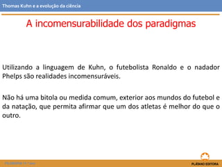 Utilizando a linguagem de Kuhn, o futebolista Ronaldo e o nadador
Phelps são realidades incomensuráveis.
Não há uma bitola ou medida comum, exterior aos mundos do futebol e
da natação, que permita afirmar que um dos atletas é melhor do que o
outro.
FILOSOFIA 11.º ano
Thomas Kuhn e a evolução da ciência
A incomensurabilidade dos paradigmas
 