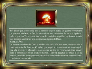 Foi então que, desde esse dia, o monstro cego e surdo da guerra acompanha
os pastores do bem, a fim de exterminar, em tormentas de suor e lágrimas,
tudo o que, na Terra, constitua obra de vaidade e orgulho, egoísmo e tirania
dos homens, contrários aos sublimes desígnios de Deus.
REFLEXÃO:
O homem recebeu de Deus a dádiva da vida. Na Natureza, encontra ele a
demonstração da força da Criação, que supre a Humanidade de tudo aquilo
que ela precisa. O alimento, o ar, a água, enfim, os recursos de toda ordem
para a construção de um mundo melhor. Também recebeu de Deus a lei de
amor e caridade, para que desenvolvesse a capacidade de amar, harmonizando
o ambiente em que vive.
 