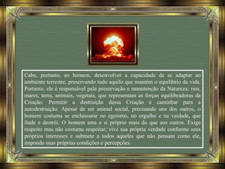 Cabe, portanto, ao homem, desenvolver a capacidade de se adaptar ao
ambiente terrestre, preservando tudo aquilo que mantém o equilíbrio da vida.
Portanto, ele é responsável pela preservação e manutenção da Natureza: rios,
mares, terra, animais, vegetais, que representam as forças equilibradoras da
Criação. Permitir a destruição dessa Criação é caminhar para a
autodestruição. Apesar de ser animal social, precisando uns dos outros, o
homem costuma se enclausurar no egoísmo, no orgulho e na vaidade, que
ilude e destrói. O homem ama a si próprio mais do que aos outros. Exige
respeito mas não costuma respeitar; vive sua própria verdade conforme seus
próprios interesses e submete a todos aqueles que não pensam como ele,
impondo suas próprias condições e percepções.
 
