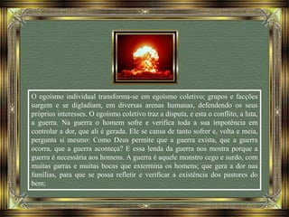 O egoísmo individual transforma-se em egoísmo coletivo; grupos e facções
surgem e se digladiam, em diversas arenas humanas, defendendo os seus
próprios interesses. O egoísmo coletivo traz a disputa, e esta o conflito, a luta,
a guerra. Na guerra o homem sofre e verifica toda a sua impotência em
controlar a dor, que ali é gerada. Ele se cansa de tanto sofrer e, volta e meia,
pergunta si mesmo: Como Deus permite que a guerra exista, que a guerra
ocorra, que a guerra aconteça? E essa lenda da guerra nos mostra porque a
guerra é necessária aos homens. A guerra é aquele monstro cego e surdo, com
muitas garras e muitas bocas que extermina os homens; que gera a dor nas
famílias, para que se possa refletir e verificar a existência dos pastores do
bem;
 
