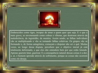 Endurecidos como tigre, incapaz de amar a quem quer que seja. E o que é
mais grave, se envenenando como cobras e víboras, que destroem através da
maledicência, da ingratidão, da mentira. Assim sendo, as falhas individuais
vão se multiplicando e vão se tornando falhas coletivas. Os grupos vão se
formando e, de forma antagônica, começam a disputar não sei o quê. Muitas
vezes, ao longo dessa disputa, percebem que o objetivo inicial já está
totalmente deformado, e que eles não entendem bem por que estão lutando.
Apenas querem lutar, guerrear. E a consequência natural dessas coisas é a dor;
e, aí, o homem aprende através do sofrimento, porque as coisas não ocorrem
como ele deseja.
 