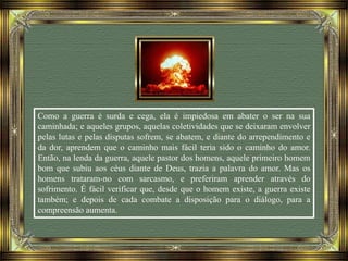 Como a guerra é surda e cega, ela é impiedosa em abater o ser na sua
caminhada; e aqueles grupos, aquelas coletividades que se deixaram envolver
pelas lutas e pelas disputas sofrem, se abatem, e diante do arrependimento e
da dor, aprendem que o caminho mais fácil teria sido o caminho do amor.
Então, na lenda da guerra, aquele pastor dos homens, aquele primeiro homem
bom que subiu aos céus diante de Deus, trazia a palavra do amor. Mas os
homens trataram-no com sarcasmo, e preferiram aprender através do
sofrimento. É fácil verificar que, desde que o homem existe, a guerra existe
também; e depois de cada combate a disposição para o diálogo, para a
compreensão aumenta.
 