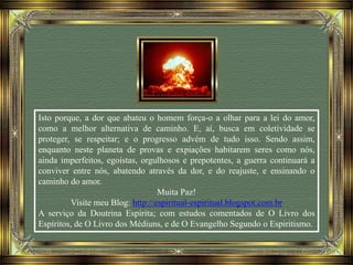 Isto porque, a dor que abateu o homem força-o a olhar para a lei do amor,
como a melhor alternativa de caminho. E, aí, busca em coletividade se
proteger, se respeitar; e o progresso advém de tudo isso. Sendo assim,
enquanto neste planeta de provas e expiações habitarem seres como nós,
ainda imperfeitos, egoístas, orgulhosos e prepotentes, a guerra continuará a
conviver entre nós, abatendo através da dor, e do reajuste, e ensinando o
caminho do amor.
Muita Paz!
Visite meu Blog: http://espiritual-espiritual.blogspot.com.br
A serviço da Doutrina Espírita; com estudos comentados de O Livro dos
Espíritos, de O Livro dos Médiuns, e de O Evangelho Segundo o Espiritismo.
 