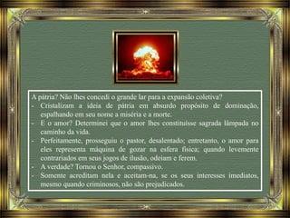 A pátria? Não lhes concedi o grande lar para a expansão coletiva?
- Cristalizam a ideia de pátria em absurdo propósito de dominação,
espalhando em seu nome a miséria e a morte.
- E o amor? Determinei que o amor lhes constituísse sagrada lâmpada no
caminho da vida.
- Perfeitamente, prosseguiu o pastor, desalentado; entretanto, o amor para
eles representa máquina de gozar na esfera física; quando levemente
contrariados em seus jogos de ilusão, odeiam e ferem.
- A verdade? Tornou o Senhor, compassivo.
- Somente acreditam nela e aceitam-na, se os seus interesses imediatos,
mesmo quando criminosos, não são prejudicados.
 