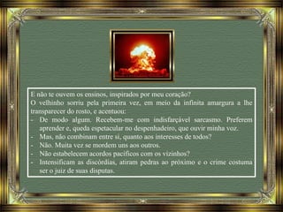 E não te ouvem os ensinos, inspirados por meu coração?
O velhinho sorriu pela primeira vez, em meio da infinita amargura a lhe
transparecer do rosto, e acentuou:
- De modo algum. Recebem-me com indisfarçável sarcasmo. Preferem
aprender e, queda espetacular no despenhadeiro, que ouvir minha voz.
- Mas, não combinam entre si, quanto aos interesses de todos?
- Não. Muita vez se mordem uns aos outros.
- Não estabelecem acordos pacíficos com os vizinhos?
- Intensificam as discórdias, atiram pedras ao próximo e o crime costuma
ser o juiz de suas disputas.
 