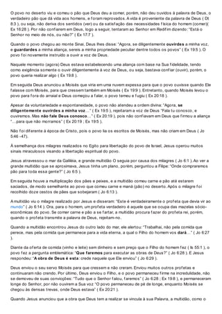 O povo no deserto viu e comeu o pão que Deus deu a comer, porém, não deu ouvidos à palavra de Deus, o
verdadeiro pão que dá vida aos homens, e f oram reprovados. A vida é proveniente da palavra de Deus ( Dt
8:3 ), ou seja, não deriva dos sentidos (ver) ou da satisf ação das necessidades f ísica do homem (comer)(
Ex 16:28 ). Por não conf iarem em Deus, logo a seguir, tentaram ao Senhor em Redif im dizendo: “Está o
Senhor no meio de nós, ou não?” ( Ex 17:7 ).
Quando o povo chegou ao monte Sinai, Deus lhes disse: “Agora, se diligentemente ouvirdes a minha voz,
e guardardes a minha aliança, sereis a minha propriedade peculiar dentre todos os povos” ( Ex 19:5 ). O
povo f oi novamente instruído a ouvir a voz de Deus.
Naquele momento (agora) Deus estava estabelecendo uma aliança com base na Sua f idelidade, tendo
como exigência somente o ouvir diligentemente à voz de Deus, ou seja, bastava conf iar (ouvir), porém, o
povo queria realizar algo ( Ex 19:8 ).
Em seguida Deus anunciou a Moisés que viria em uma nuvem expessa para que o povo ouvisse quando Ele
f alasse com Moisés, para que cressem também em Moisés ( Ex 19:9 ). Entretanto, quando Moisés levou o
povo para f ora do arraial e Deus começou a f alar, o povo temeu e f ugiu ( Ex 20:18 ).
Apesar da voluntariedade e espontaneidade, o povo não atendeu a ordem divina: “Agora, se
diligentemente ouvirdes a minha voz…” ( Ex 19:5 ), rejeitaram a voz de Deus “Fala tu conosco, e
ouviremos. Mas não fale Deus conosco…” ( Ex 20:19 ), pois não conf iavam em Deus que f irmou a aliança
“…para que não morramos” ( Ex 20:19 ; Ex 19:5 ).
Não f oi dif erente à época de Cristo, pois o povo lia os escritos de Moisés, mas não criam em Deus ( Jo
5:46 -47).
À semelhança dos milagres realizados no Egito para libertação do povo de Israel, Jesus operou muitos
sinais miraculosos visando a libertação espiritual do povo.
Jesus atravessou o mar da Galiléia, e grande multidão O seguia por causa dos milagres ( Jo 6:1 ). Ao ver a
grande multidão que se aproximava, Jesus tinha um plano, porém, perguntou a Filipe: “Onde compraremos
pão para toda essa gente?” ( Jo 6:5 ).
Em seguida houve a multiplicação dos pães e peixes, e a multidão comeu carne e pão até estarem
saciados, de modo semelhante ao povo que comeu carne e maná (pão) no deserto. Após o milagre f oi
recolhido doze cestos de pães que sobejaram ( Jo 6:13 ).
A multidão viu o milagre realizado por Jesus e disseram: “Este é verdadeiramente o prof eta que devia vir ao
mundo” ( Jo 6:14 ). Ora, para o homem, um prof eta verdadeiro é aquele que se ocupa das mazelas sócio-
econômicas do povo. Se comer carne e pão a se f artar, a multidão procura f azer do prof eta rei, porém,
quando o prof eta transmite a palavra de Deus, rejeitam-no.
Quando a multidão encontrou Jesus do outro lado do mar, ele alertou: “Trabalhai, não pela comida que
perece, mas pela comida que permanece para a vida eterna, a qual o Filho do homem vos dará…” ( Jo 6:27
).
Diante da of erta de comida (vinho e leite) sem dinheiro e sem preço que o Filho do homem f ez ( Is 55:1 ), o
povo f ez a pergunta emblemática: “Que faremos para executar as obras de Deus?” ( Jo 6:28 ). E Jesus
respondeu: “A obra de Deus é esta: crede naquele que Ele enviou” ( Jo 6:29 ).
Deus enviou o seu servo Moisés para que cressem e não creram. Enviou muitos outros prof etas e
continuaram não crendo. Por último, Deus enviou o Filho, e o povo permaneceu f irme na incredulidade, não
se demoveu de suas convicções: “Tudo que o Senhor f alou, f aremos” ( Jo 6:28 ; Ex 19:8 ), e permaneceram
longe do Senhor, por não ouvirem a Sua voz “O povo permaneceu de pé de longe, enquanto Moisés se
chegou às densas trevas, onde Deus estava” ( Ex 20:21 ).
Quando Jesus anunciou que a obra que Deus tem a realizar se vincula à sua Palavra, a multidão, como o
 
