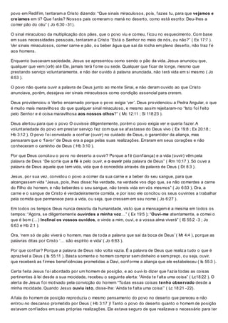 povo em Redif im, tentaram a Cristo dizendo: “Que sinais miraculosos, pois, f azes tu, para que vejamos e
creiamos em ti? Que f arás? Nossos pais comeram o maná no deserto, como está escrito: Deu-lhes a
comer pão do céu” ( Jo 6:30 -31).
O sinal miraculoso da multiplicação dos pães, que o povo viu e comeu, f icou no esquecimento. Com base
em suas necessidades pessoais, tentaram a Cristo “Está o Senhor no meio de nós, ou não?” ( Ex 17:7 ).
Ver sinais miraculosos, comer carne e pão, ou beber água que sai da rocha em pleno deserto, não traz f é
aos homens.
Enquanto buscavam saciedade, Jesus se apresentou como sendo o pão da vida. Jesus anunciou que,
qualquer que vem (crê) até Ele, jamais terá f ome ou sede. Qualquer que f icar de longe, mesmo que
prestando serviço voluntariamente, e não der ouvido à palavra anunciada, não terá vida em si mesmo ( Jo
6:53 ).
O povo não queria ouvir a palavra de Deus junto ao monte Sinai, e não deram ouvido ao que Cristo
anunciava, porém, desejava ver sinais miraculosos como condição essencial para crerem.
Deus providenciou o Verbo encarnado porque o povo exigia ‘ver’. Deus providenciou a Pedra Angular, o que
é muito mais maravilhoso do que qualquer sinal miraculoso, e mesmo assim rejeitaram-no “Isto f oi f eito
pelo Senhor e é coisa maravilhosa aos nossos olhos?” ( Mc 12:11 ; Sl 118:23 ).
Deus alertou para que o povo O ouvisse diligentemente, porém o povo exigia ver e queria f azer. A
voluntariedade do povo em prestar serviço f ez com que se af astasse do Deus vivo ( Ex 19:8 ; Ex 20:18 ;
Hb 3:12 ). O povo f oi convidado a conf iar (ouvir) no cuidado de Deus, o garantidor da aliança, mas
pensaram que o ‘f avor’ de Deus era a paga pelas suas realizações. Erraram em seus corações e não
conheceram o caminho de Deus ( Hb 3:10 ).
Por que Deus concitou o povo no deserto a ouvir? Porque a f é (conf iança) e a vida (ouvir) vêm pela
palavra de Deus “De sorte que a fé é pelo ouvir, e o ouvir pela palavra de Deus” ( Rm 10:17 ). Só ouve a
palavra de Deus aquele que tem vida, vida que é concedida através da palavra de Deus ( Dt 8:3 ).
Jesus, por sua vez, convidou o povo a comer da sua carne e a beber do seu sangue, para que
alcançassem vida “Jesus, pois, lhes disse: Na verdade, na verdade vos digo que, se não comerdes a carne
do Filho do homem, e não beberdes o seu sangue, não tereis vida em vós mesmos” ( Jo 6:53 ). Ora, a
carne e o sangue de Cristo é verdadeiramente comida, e por isso ele concitou os seus ouvintes a trabalhar
pela comida que permanece para a vida, ou seja, que cressem em seu nome ( Jo 6:27 ).
Em todos os tempos Deus nunca desistiu da humanidade, visto que a mensagem é a mesma em todos os
tempos: “Agora, se diligentemente ouvirdes a minha voz…” ( Ex 19:5 ); “Ouvi-me atentamente, e comei o
que é bom (…) Inclinai os vossos ouvidos, e vinde a mim, ouvi, e a vossa alma viverá” ( IS 55:2 -3 ; Jo
6:63 e Hb 2:1 ).
Ora, ‘nem só de pão viverá o homem, mas de toda a palavra que sai da boca de Deus’ ( Mt 4:4 ), porque as
palavras ditas por Cristo ‘… são espírito e vida’ ( Jo 6:63 ).
Por que conf iar? Porque a palavra de Deus não volta vazia. É a palavra de Deus que realiza tudo o que é
aprazível a Deus ( Is 55:11 ). Basta somente o homem comprar sem dinheiro e sem preço, ou seja, ouvir,
que receberá as f irmes benef icências prometidas a Davi, conf orme a aliança que ele estabeleceu ( Is 55:3 ).
Certa f eita Jesus f oi abordado por um homem de posição, e ao ouvi-lo dizer que f azia todas as coisas
pertinentes à lei desde a sua mocidade, recebeu o seguinte alerta: “Ainda te f alta uma coisa” ( Lc18:22 ). O
alerta de Jesus f oi motivado pela convicção do homem “Todas essas coisas tenho observado desde a
minha mocidade. Quando Jesus ouviu isto, disse-lhe: ‘Ainda te f alta uma coisa’” ( Lc 18:21 -22).
A f ala do homem de posição reproduziu o mesmo pensamento do povo no deserto que pereceu e não
entrou no descanso prometido por Deus ( Hb 3:17 )! Tanto o povo do deserto quanto o homem de posição
estavam conf iados em suas próprias realizações. Ele estava seguro de que realizava o necessário para ter
 