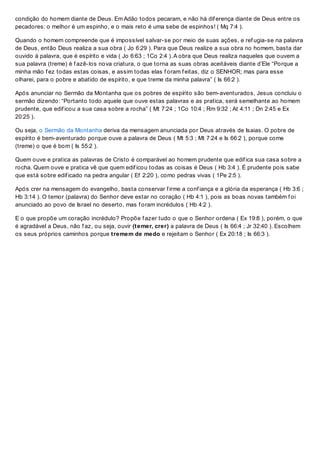 condição do homem diante de Deus. Em Adão todos pecaram, e não há dif erença diante de Deus entre os
pecadores: o melhor é um espinho, e o mais reto é uma sebe de espinhos! ( Mq 7:4 ).
Quando o homem compreende que é impossível salvar-se por meio de suas ações, e ref ugia-se na palavra
de Deus, então Deus realiza a sua obra ( Jo 6:29 ). Para que Deus realize a sua obra no homem, basta dar
ouvido à palavra, que é espírito e vida ( Jo 6:63 ; 1Co 2:4 ). A obra que Deus realiza naqueles que ouvem a
sua palavra (treme) é f azê-los nova criatura, o que torna as suas obras aceitáveis diante d’Ele “Porque a
minha mão f ez todas estas coisas, e assim todas elas f oram f eitas, diz o SENHOR; mas para esse
olharei, para o pobre e abatido de espírito, e que treme da minha palavra” ( Is 66:2 ).
Após anunciar no Sermão da Montanha que os pobres de espírito são bem-aventurados, Jesus concluiu o
sermão dizendo: “Portanto todo aquele que ouve estas palavras e as pratica, será semelhante ao homem
prudente, que edif icou a sua casa sobre a rocha” ( Mt 7:24 ; 1Co 10:4 ; Rm 9:32 ; At 4:11 ; Dn 2:45 e Ex
20:25 ).
Ou seja, o Sermão da Montanha deriva da mensagem anunciada por Deus através de Isaias. O pobre de
espírito é bem-aventurado porque ouve a palavra de Deus ( Mt 5:3 ; Mt 7:24 e Is 66:2 ), porque come
(treme) o que é bom ( Is 55:2 ).
Quem ouve e pratica as palavras de Cristo é comparável ao homem prudente que edif ica sua casa sobre a
rocha. Quem ouve e pratica vê que quem edif icou todas as coisas é Deus ( Hb 3:4 ). É prudente pois sabe
que está sobre edif icado na pedra angular ( Ef 2:20 ), como pedras vivas ( 1Pe 2:5 ).
Após crer na mensagem do evangelho, basta conservar f irme a conf iança e a glória da esperança ( Hb 3:6 ;
Hb 3:14 ). O temor (palavra) do Senhor deve estar no coração ( Hb 4:1 ), pois as boas novas também f oi
anunciado ao povo de Israel no deserto, mas f oram incrédulos ( Hb 4:2 ).
E o que propõe um coração incrédulo? Propõe f azer tudo o que o Senhor ordena ( Ex 19:8 ), porém, o que
é agradável a Deus, não f az, ou seja, ouvir (temer, crer) a palavra de Deus ( Is 66:4 ; Jr 32:40 ). Escolhem
os seus próprios caminhos porque tremem de medo e rejeitam o Senhor ( Ex 20:18 ; Is 66:3 ).
 