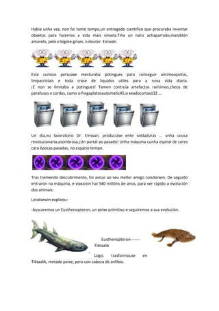 Habia unha vez, non fai tanto tempo,un entregado cientifico que procuraba inventar
obxetos para facernos a vida mais sinxela.Tiña un nariz achaparrado,mandilón
amarelo, pelo e bigote grises, o doutor Einsxán.

Este curioso persoaxe mesturaba potingues para conseguir antimosquitos,
limpacristais e toda crase de liquidos utiles para a nosa vida diaria.
¡E non se limitaba a potingues! Tamen contruía artefactos rarísimos,cheos de
parafusos e cordas, como o fregaplatosautomatic45,o xeadocortasó32 …

Un dia,no lavoratorio Dr. Einsxan, produciase ente soldaduras … unha cousa
revolucionaria,asombrosa,¡Un portal ao pasado! Unha máquina cunha espiral de cores
cara épocas pasadas, no espacio tempo.

Tras tremendo descubrimento, foi avisar ao seu mellor amigo Loisdarwin. De seguido
entraron na máquina, e viaxaron hai 540 millóns de anos, para ver rápido a evolución
dos animais:
Loisdarwin explicou:
-buscaremos un Eusthenopteron, un peixe primitivo e seguiremos a sua evolución.

Eusthenopteron------Tiktaalik
Logo,
trasformouse
Tiktaalik, metade peixe, pero con cabeza de anfibio.

en

 