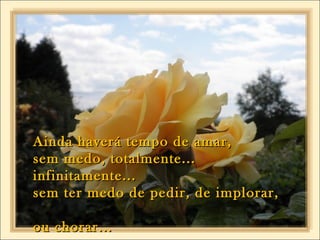Ainda haverá tempo de amar,Ainda haverá tempo de amar,
sem medo, totalmente...sem medo, totalmente...
infinitamente...infinitamente...
sem ter medo de pedir, de implorar,sem ter medo de pedir, de implorar,
ou chorar...ou chorar...
 