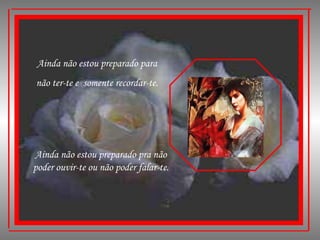 Ainda não estou preparado para não ter-te e  somente recordar-te. Ainda não estou preparado pra não poder ouvir-te ou não poder falar-te. 