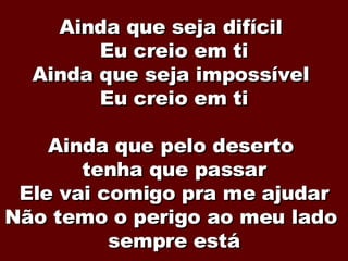 Ainda que seja difícil  Eu creio em ti Ainda que seja impossível  Eu creio em ti Ainda que pelo deserto  tenha que passar Ele vai comigo pra me ajudar Não temo o perigo ao meu lado  sempre está 