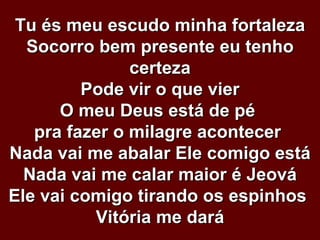 Tu és meu escudo minha fortaleza Socorro bem presente eu tenho certeza Pode vir o que vier O meu Deus está de pé  pra fazer o milagre acontecer  Nada vai me abalar Ele comigo está Nada vai me calar maior é Jeová Ele vai comigo tirando os espinhos  Vitória me dará 