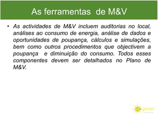 As ferramentas de M&V
• As actividades de M&V incluem auditorias no local,
análises ao consumo de energia, análise de dados e
oportunidades de poupança, cálculos e simulações,
bem como outros procedimentos que objectivem a
poupança e diminuição do consumo. Todos esses
componentes devem ser detalhados no Plano de
M&V.

 