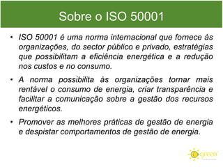 Sobre o ISO 50001
• ISO 50001 é uma norma internacional que fornece às
organizações, do sector público e privado, estratégias
que possibilitam a eficiência energética e a redução
nos custos e no consumo.
• A norma possibilita às organizações tornar mais
rentável o consumo de energia, criar transparência e
facilitar a comunicação sobre a gestão dos recursos
energéticos.

• Promover as melhores práticas de gestão de energia
e despistar comportamentos de gestão de energia.

 