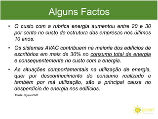 Alguns Factos
• O custo com a rubrica energia aumentou entre 20 e 30
por cento no custo de estrutura das empresas nos últimos
10 anos.
• Os sistemas AVAC contribuem na maioria dos edifícios de
escritórios em mais de 30% no consumo total de energia
e consequentemente no custo com a energia.
• As situações comportamentais na utilização de energia,
quer por desconhecimento do consumo realizado e
também por má utilização, são a principal causa no
desperdício de energia nos edifícios.
Fonte: CgreenEMS

 