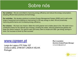 Sobre nós
Our ambition - We are committed to improving energy efficiency and reduce the energy consumption,
adopting efficient best practices and technology.

Our activities - We develop solutions to achieve Energy Management System (EMS) and to sell a wide
range of equipment and enabling an improvement in the way energy is used. We act proactively,
improving performance and increasing energy efficiency.
Our mission – We have one mission. Make the world greener and a better place to live. We seek to be a
contributory factor for the rational use of energy, avoiding the waste, reducing greenhouse gasses and
lower the carbon footprint. Our goal for each and every client is simple and clear: get energy savings in
mind. Our success is driven by their success!

www.cgreen.pt
Largo da Lagoa nº7C Sala 107
Linda-a-velha, 2799-541 LINDA A VELHA
Portugal

Rui Loureiro
Business Analyst/Project Manager
rui.loureiro@cgreen.pt

 
