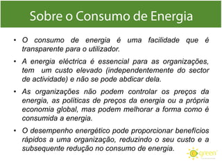 • O consumo de energia é uma facilidade que é
transparente para o utilizador.
• A energia eléctrica é essencial para as organizações,
tem um custo elevado (independentemente do sector
de actividade) e não se pode abdicar dela.
• As organizações não podem controlar os preços da
energia, as políticas de preços da energia ou a própria
economia global, mas podem melhorar a forma como é
consumida a energia.
• O desempenho energético pode proporcionar benefícios
rápidos a uma organização, reduzindo o seu custo e a
subsequente redução no consumo de energia.

 