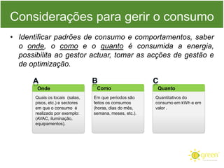 Considerações para gerir o consumo
• Identificar padrões de consumo e comportamentos, saber
o onde, o como e o quanto é consumida a energia,
possibilita ao gestor actuar, tomar as acções de gestão e
de optimização.
Onde
Quais os locais (salas,
pisos, etc.) e sectores
em que o consumo é
realizado por exemplo:
(AVAC, iluminação,
equipamentos).

Como
Em que periodos são
feitos os consumos
(horas, dias do mês,
semana, meses, etc.).

Quanto
Quantitativos do
consumo em kWh e em
valor .

 