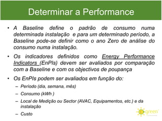 Determinar a Performance
• A Baseline define o padrão de consumo numa
determinada instalação e para um determinado período, a
Baseline pode-se definir como o ano Zero de análise do
consumo numa instalação.
• Os indicadores definidos como Energy Performance
Indicators (EnPIs) devem ser avaliados por comparação
com a Baseline e com os objectivos de poupança
• Os EnPIs podem ser avaliados em função do:
– Período (dia, semana, mês)
– Consumo (kWh )
– Local de Medição ou Sector (AVAC, Equipamentos, etc.) e da
instalação

– Custo

 
