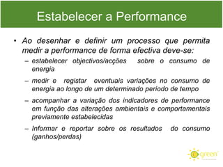 Estabelecer a Performance
• Ao desenhar e definir um processo que permita
medir a performance de forma efectiva deve-se:
– estabelecer objectivos/acções
energia

sobre o consumo de

– medir e registar eventuais variações no consumo de
energia ao longo de um determinado período de tempo
– acompanhar a variação dos indicadores de performance
em função das alterações ambientais e comportamentais
previamente estabelecidas
– Informar e reportar sobre os resultados
(ganhos/perdas)

do consumo

 