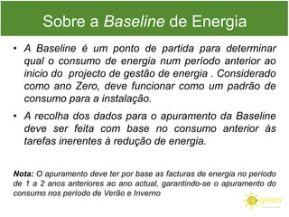 Sobre a Baseline de Energia
• A Baseline é um ponto de partida para determinar
qual o consumo de energia num período anterior ao
inicio do projecto de gestão de energia . Considerado
como ano Zero, deve funcionar como um padrão de
consumo para a instalação.

• A recolha dos dados para o apuramento da Baseline
deve ser feita com base no consumo anterior às
tarefas inerentes à redução de energia.
Nota: O apuramento deve ter por base as facturas de energia no período
de 1 a 2 anos anteriores ao ano actual, garantindo-se o apuramento do
consumo nos período de Verão e Inverno

 