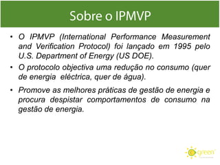 • O IPMVP (International Performance Measurement
and Verification Protocol) foi lançado em 1995 pelo
U.S. Department of Energy (US DOE).
• O protocolo objectiva uma redução no consumo (quer
de energia eléctrica, quer de água).

• Promove as melhores práticas de gestão de energia e
procura despistar comportamentos de consumo na
gestão de energia.

 