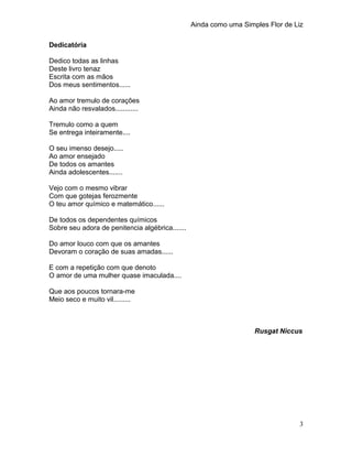 Ainda como uma Simples Flor de Liz
Dedicatória
Dedico todas as linhas
Deste livro tenaz
Escrita com as mãos
Dos meus senti...