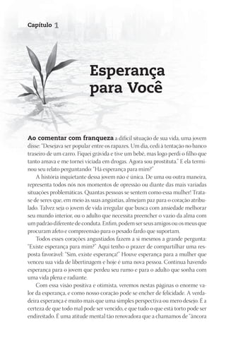 Capítulo   1




                           Esperança
                           para Você


Ao comentar com franqueza a difícil situação de sua vida, uma jovem
disse: “Desejava ser popular entre os rapazes. Um dia, cedi à tentação no banco
traseiro de um carro. Fiquei grávida e tive um bebê, mas logo perdi o filho que
tanto amava e me tornei viciada em drogas. Agora sou prostituta.” E ela termi-
nou seu relato perguntando: “Há esperança para mim?”
    A história inquietante dessa jovem não é única. De uma ou outra maneira,
representa todos nós nos momentos de opressão ou diante das mais variadas
situações problemáticas. Quantas pessoas se sentem como essa mulher! Trata-
se de seres que, em meio às suas angústias, almejam paz para o coração atribu-
lado. Talvez seja o jovem de vida irregular que busca com ansiedade melhorar
seu mundo interior, ou o adulto que necessita preencher o vazio da alma com
um padrão diferente de conduta. Enfim, podem ser seus amigos ou os meus que
procuram afeto e compreensão para o pesado fardo que suportam.
    Todos esses corações angustiados fazem a si mesmos a grande pergunta:
“Existe esperança para mim?” Aqui tenho o prazer de compartilhar uma res-
posta favorável: “Sim, existe esperança!” Houve esperança para a mulher que
venceu sua vida de libertinagem e hoje é uma nova pessoa. Continua havendo
esperança para o jovem que perdeu seu rumo e para o adulto que sonha com
uma vida plena e radiante.
    Com essa visão positiva e otimista, veremos nestas páginas o enorme va-
lor da esperança, e como nosso coração pode se encher de felicidade. A verda-
deira esperança é muito mais que uma simples perspectiva ou mero desejo. É a
certeza de que todo mal pode ser vencido, e que tudo o que está torto pode ser
endireitado. É uma atitude mental tão renovadora que a chamamos de “âncora
 