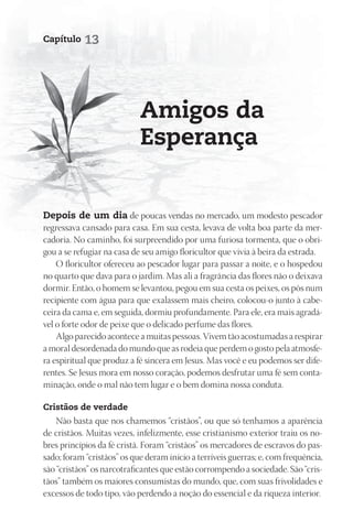 Capítulo    13




                            Amigos da
                            Esperança


depois de um dia de poucas vendas no mercado, um modesto pescador
regressava cansado para casa. Em sua cesta, levava de volta boa parte da mer-
cadoria. No caminho, foi surpreendido por uma furiosa tormenta, que o obri-
gou a se refugiar na casa de seu amigo floricultor que vivia à beira da estrada.
    O floricultor ofereceu ao pescador lugar para passar a noite, e o hospedou
no quarto que dava para o jardim. Mas ali a fragrância das flores não o deixava
dormir. Então, o homem se levantou, pegou em sua cesta os peixes, os pôs num
recipiente com água para que exalassem mais cheiro, colocou-o junto à cabe-
ceira da cama e, em seguida, dormiu profundamente. Para ele, era mais agradá-
vel o forte odor de peixe que o delicado perfume das flores.
    Algo parecido acontece a muitas pessoas. Vivem tão acostumadas a respirar
a moral desordenada do mundo que as rodeia que perdem o gosto pela atmosfe-
ra espiritual que produz a fé sincera em Jesus. Mas você e eu podemos ser dife-
rentes. Se Jesus mora em nosso coração, podemos desfrutar uma fé sem conta-
minação, onde o mal não tem lugar e o bem domina nossa conduta.

Cristãos de verdade
    Não basta que nos chamemos “cristãos”, ou que só tenhamos a aparência
de cristãos. Muitas vezes, infelizmente, esse cristianismo exterior traiu os no-
bres princípios da fé cristã. Foram “cristãos” os mercadores de escravos do pas-
sado; foram “cristãos” os que deram início a terríveis guerras; e, com frequência,
são “cristãos” os narcotraficantes que estão corrompendo a sociedade. São “cris-
tãos” também os maiores consumistas do mundo, que, com suas frivolidades e
excessos de todo tipo, vão perdendo a noção do essencial e da riqueza interior.
 