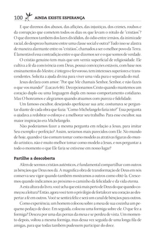 100          AindA existe esperAnçA

    E que diremos dos abusos, das aflições, das injustiças, dos crimes, roubos e
da corrupção que cometem todos os dias os que levam o rótulo de “cristãos”?
O que diremos também dos lares divididos, do ódio entre irmãos, da inimizade
racial, do desprezo humano entre uma classe social e outra? Tudo isso se alastra
de maneira alarmante entre os “cristãos”, chamados a ser o melhor povo da Terra.
É lamentável essa contradição entre o que dizemos ser e o que somos de verdade.
    O cristão genuíno tem mais que um verniz superficial de religiosidade. Ele
cultiva a fé da convivência com Deus, possui convicções estáveis, com base nos
ensinamentos do Mestre, é íntegro e fervoroso, tem interesses superiores e trans-
cendentes. Solicita a ajuda divina para viver uma vida pura e separada do mal.
    Jesus declara com amor: “Por que Me chamais Senhor, Senhor, e não fazeis
o que vos mando?” (Lucas 6:46). Decepcionamos Cristo quando mantemos um
coração duplo ou uma linguagem dupla em nosso comportamento cotidiano.
Mas O honramos e alegramos quando atuamos com pureza e fidelidade.
    Um famoso escultor, desejando aperfeiçoar sua arte, costumava se pergun-
tar diante de cada obra que fazia: “Como Michelangelo faria isto?” Essa pergunta
o ajudava a redobrar o esforço e a melhorar seu trabalho. Para esse escultor, sua
maior inspiração era Michelangelo.
    Não poderíamos fazer a mesma pergunta em relação a Jesus, para imitar
Seu exemplo e perfeição? Assim, seríamos mais parecidos com Ele. No mundo
de hoje, quando é tão comum tomar como modelo as atrativas figuras do mun-
do artístico, não é muito melhor tomar como modelo a Jesus, e nos perguntar a
todo o momento o que Ele faria se estivesse em nosso lugar?

partilhe a descoberta
    Além de sermos cristãos autênticos, é fundamental compartilhar com outros
as bênçãos que Deus nos dá. A magnífica obra de transformação de Deus em nós
conserva seu vigor quando também mostramos a outros como obtê-la. Cresce-
mos quando indicamos ao próximo o caminho da felicidade e da vida eterna.
    A esta altura do livro, você acha que está mais perto de Deus do que quando co-
meçou a leitura? Então, agora você tem o privilégio de fortalecer seu coração ao des-
pertar a fé em outros. Você se sentirá feliz e será um canal de bênçãos para outros.
    Como experiência, um homem colocou sobre a mesa de sua cozinha um pe-
queno pedaço de doce. Em seguida, colocou uma formiga sobre ele. O que fez a
formiga? Desceu por uma das pernas da mesa e se perdeu de vista. Um momen-
to depois, voltou a mesma formiga, mas dessa vez seguida de uma longa fila de
amigas, para que todas também pudessem participar do doce.
 