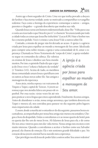 AmIGOS dA ESpErAnçA                101
    Assim age o bom seguidor de Cristo. Uma vez que tenha provado a doçura
do Senhor e Sua eterna verdade, sente-se motivado a compartilhar o evangelho
redentor. Faça como a formiga da experiência: comunique a outros – amigos,
parentes e chegados – a grande descoberta que mudou sua vida.
    Quando Jesus curou um homem endemoninhado, disse-lhe: “Volta para casa
e conta aos teus tudo o que Deus fez por ti” e o homem “foi anunciando por toda
a cidade todas as coisas que Jesus lhe tinha feito” (Lucas 8:39). Hoje o Senhor nos
faz o mesmo pedido. Você é cristão e ama Jesus? Fale a outros sobre Ele.
    Contudo, a missão de pregar não foi deixada ao acaso. A igreja é a agência
criada por Jesus para espalhar ao mundo a mensagem de Seu amor. Idealizada
para cumprir uma nobre missão, a igreja é uma comunidade de fé, amor e es-
perança. Chamada no Novo Testamento de “corpo de Cristo”, a igreja verdadei-
ra segue os comandos da cabeça. Ela valoriza
os ensinos de Jesus e obedece aos Seus manda- A igreja é a
mentos. Por isso, o apóstolo Paulo diz que a igre-
ja do Deus vivo é “coluna e baluarte da verdade” agência criada
(1 Timóteo 3:15). Acima de tudo, os membros
dessa comunidade amam Jesus e partilham com por Jesus para
os outros as boas-novas sobre Ele. São amigos e
mensageiros da esperança.
                                                       espalhar ao mundo
    Anos atrás, minha esposa e eu voávamos de a mensagem de
Tóquio a Taipei, capital de Taiwan. A jovem ae-
romoça que nos atendia falava um pouco de es- Seu amor.
panhol. Por essa razão, várias vezes foi até nós
para praticar a nova língua que estava aprendendo. Finalmente, ficamos amigos.
Antes de abandonar o avião, nossa amiga aeromoça, que também desceria em
Taipei e morava ali, nos convidou para passear no dia seguinte pelos lugares
mais importantes da cidade.
    E assim, desde a manhã até o entardecer do dia seguinte, passamos horas en-
cantadoras, acompanhados por nossa boa amiga não menos encantadora. Che-
gou a hora da despedida. Então a convidamos a ir ao nosso quarto de hotel, pois
eu queria dar-lhe um de meus livros. Ali falamos de Jesus para ela, e de como
Ele nos ama e morreu para nos dar vida eterna. Nossa amiga nos escutava com
muito interesse. Quando a convidamos a aceitar o Senhor como seu Salvador
pessoal, ela chorou de emoção. Ela e nós sentimos grande felicidade e paz. No
coração dessa jovem oriental havia nascido nova esperança.
    Que privilégio nos dá Jesus de poder falar a outros sobre Seu amor redentor!
 