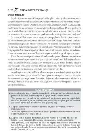 102           AIndA ExIStE ESpErAnçA

O que faremos
     No dia 8 de outubro de 1871, o pregador Dwight L. Moody falou ao maior públi-
co que havia sido reunido na cidade de Chicago. Seu tema estava baseado na pergun-
ta formulada por Pilatos: “Que farei, então, de Jesus, chamado Cristo?” (Mateus 27:22).
Ao término de sua fervorosa pregação, Moody disse ao público: “Desejo que levem
este texto bíblico no coração e meditem nele durante a semana. Quando voltar-
mos a nos reunir na próxima semana, poderemos decidir o que faremos com Jesus.”
     Mas esse público nunca voltou a se reunir, porque horas depois houve um terrí-
vel incêndio que destruiu grande parte da cidade de Chicago. Anos mais tarde, re-
cordando esse episódio, Moody confessou: “Nunca mais ousei propor uma sema-
na para que as pessoas pensassem em sua salvação. Nunca mais voltei a ver aquela
congregação. Muitas vezes pedi perdão a Deus por ter dito ao público naquela noi-
te que esperasse uma semana.” Essa única oportunidade se perdeu para sempre.
     Recordando essa experiência de Moody, não lhe proponho que demore uma
semana ou uns dias para decidir o que você fará com Cristo. Talvez já tenha to-
mado essa sábia decisão. Nesse caso, parabéns! Mas, se ainda lhe falta saber o
que fará com Jesus, eu o convido a tomar sua decisão hoje, agora (talvez nunca
poderei dizer-lhe isso outra vez). Não espere sequer um dia.
     Aquele que ama com lealdade a Jesus sempre se mostra disposto a praticar
sua fé cristã. Conheça a vontade de Deus e procure cumpri-la em toda situação.
Jesus necessita ter seguidores desse tipo. Seja um deles, e você viverá feliz com
a bênção de Deus! Mas isso não é tudo. A gloriosa história da suprema esperan-
ça ainda continua...

                                pArA rECOrdAr
 1. Motivados pelo amor, os cristãos autênticos seguem o modelo de Cristo e
    procuram ter uma vida exemplar. A igreja é uma “nação santa”.
    “Vós, porém, sois raça eleita, sacerdócio real, nação santa, povo de propriedade
    exclusiva de Deus, a fim de proclamardes as virtudes dAquele que vos chamou
    das trevas para a Sua maravilhosa luz” (1 Pedro 2:9).

 2. A igreja verdadeira valoriza os ensinos de Jesus e obedece aos Seus
    mandamentos.
    “Aqui está a perseverança dos santos, os que guardam os mandamentos de Deus
    e a fé em Jesus” (Apocalipse 14:12).

 3. A igreja tem a missão de testemunhar ao mundo a respeito do amor de
    Cristo. Nesse processo, Ele sempre está presente com Seus amigos.
    “Ide, portanto, fazei discípulos de todas as nações, batizando-os em nome do
    Pai, e do Filho, e do Espírito Santo; ensinando-os a guardar todas as coisas que
    vos tenho ordenado. E eis que estou convosco todos os dias até à consumação do
    século” (Mateus 28:19, 20).
 