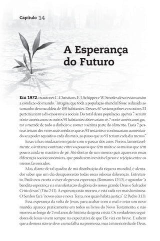 Capítulo   14




                            A Esperança
                            do Futuro


Em 1972, os autores C. Christians, E. J. Schipper e W. Smedes descreviam assim
a condição do mundo: “Imagine que toda a população mundial fosse reduzida ao
tamanho de uma aldeia de 100 habitantes. Desses, 67 seriam pobres e os outros 33
pertenceriam a diversos níveis sociais. Do total dessa população, apenas 7 seriam
norte-americanos; os outros 93 habitantes observariam os 7 norte-americanos gas-
tar a metade de todo o dinheiro e comer a sétima parte do alimento. Essas 7 pes-
soas teriam dez vezes mais médicos que as 93 restantes e continuariam aumentan-
do seu poder aquisitivo cada dia mais, ao passo que as 93 teriam cada dia menos.”
    Essas cifras mudaram em parte com o passar dos anos. Porém, lamentavel-
mente, o irritante contraste entre os poucos que têm muito e os muitos que têm
pouco ainda se mantém de pé. Até dentro de um mesmo país aparecem essas
diferenças socioeconômicas, que produzem inevitável pesar e rejeição entre os
menos favorecidos.
    Mas, diante de tal quadro de má distribuição da riqueza mundial, é alenta-
dor saber que um dia desaparecerão todas essas odiosas diferenças. Entretan-
to, Paulo nos exorta a viver alegres na esperança (Romanos 12:12), e aguardar “a
bendita esperança e a manifestação da glória do nosso grande Deus e Salvador
Cristo Jesus” (Tito 2:13). A esperança não morreu, e está cada vez mais luminosa.
O Senhor fará “novos céus e nova Terra, nos quais habita justiça” (2 Pedro 3:13).
    Essa esperança da volta de Jesus, para acabar com o mal e criar um novo
mundo, aparece praticamente em todos os livros do Novo Testamento, e não
morreu ao longo de 2 mil anos de história da igreja cristã. Os verdadeiros segui-
dores de Jesus vivem sempre na expectativa de que Ele virá em breve. E sabem
que a demora não se deve a uma falha na promessa, mas à misericórdia de Deus,
 