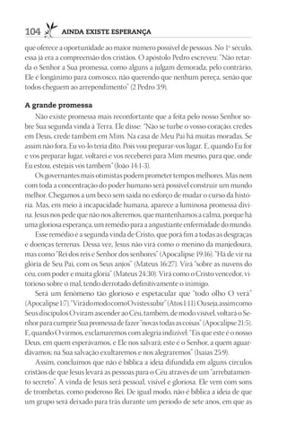 104          AindA existe esperAnçA

que oferece a oportunidade ao maior número possível de pessoas. No 1º século,
essa já era a compreensão dos cristãos. O apóstolo Pedro escreveu: “Não retar-
da o Senhor a Sua promessa, como alguns a julgam demorada; pelo contrário,
Ele é longânimo para convosco, não querendo que nenhum pereça, senão que
todos cheguem ao arrependimento” (2 Pedro 3:9).

A grande promessa
     Não existe promessa mais reconfortante que a feita pelo nosso Senhor so-
bre Sua segunda vinda à Terra. Ele disse: “Não se turbe o vosso coração; credes
em Deus, crede também em Mim. Na casa de Meu Pai há muitas moradas. Se
assim não fora, Eu vo-lo teria dito. Pois vou preparar-vos lugar. E, quando Eu for
e vos preparar lugar, voltarei e vos receberei para Mim mesmo, para que, onde
Eu estou, estejais vós também” (João 14:1-3).
     Os governantes mais otimistas podem prometer tempos melhores. Mas nem
com toda a concentração do poder humano será possível construir um mundo
melhor. Chegamos a um beco sem saída no esforço de mudar o curso da histó-
ria. Mas, em meio à incapacidade humana, aparece a luminosa promessa divi-
na. Jesus nos pede que não nos alteremos, que mantenhamos a calma, porque há
uma gloriosa esperança, um remédio para a angustiante enfermidade do mundo.
     Esse remédio é a segunda vinda de Cristo, que porá fim a todas as desgraças
e doenças terrenas. Dessa vez, Jesus não virá como o menino da manjedoura,
mas como “Rei dos reis e Senhor dos senhores” (Apocalipse 19:16). “Há de vir na
glória de Seu Pai, com os Seus anjos” (Mateus 16:27). Virá “sobre as nuvens do
céu, com poder e muita glória” (Mateus 24:30). Virá como o Cristo vencedor, vi-
torioso sobre o mal, tendo derrotado definitivamente o inimigo.
     Será um fenômeno tão glorioso e espetacular que “todo olho O verá”
(Apocalipse 1:7). “Virá do modo como O vistes subir” (Atos 1:11). Ou seja, assim como
Seus discípulos O viram ascender ao Céu, também, de modo visível, voltará o Se-
nhor para cumprir Sua promessa de fazer “novas todas as coisas” (Apocalipse 21:5).
E, quando O virmos, exclamaremos com alegria indizível: “Eis que este é o nosso
Deus, em quem esperávamos, e Ele nos salvará; este é o Senhor, a quem aguar-
dávamos; na Sua salvação exultaremos e nos alegraremos” (Isaías 25:9).
     Assim, concluímos que não é bíblica a ideia difundida em alguns círculos
cristãos de que Jesus levará as pessoas para o Céu através de um “arrebatamen-
to secreto”. A vinda de Jesus será pessoal, visível e gloriosa. Ele vem com sons
de trombetas, como poderoso Rei. De igual modo, não é bíblica a ideia de que
um grupo será deixado para trás durante um período de sete anos, em que as
 