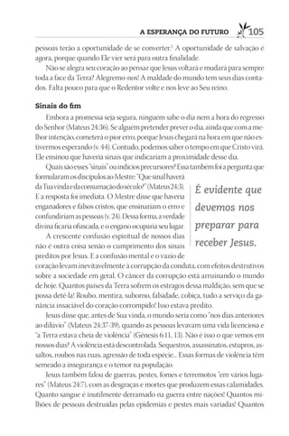 A esperAnçA do futuro                   105
pessoas terão a oportunidade de se converter.1 A oportunidade de salvação é
agora, porque quando Ele vier será para outra finalidade.
   Não se alegra seu coração ao pensar que Jesus voltará e mudará para sempre
toda a face da Terra? Alegremo-nos! A maldade do mundo tem seus dias conta-
dos. Falta pouco para que o Redentor volte e nos leve ao Seu reino.

sinais do fim
    Embora a promessa seja segura, ninguém sabe o dia nem a hora do regresso
do Senhor (Mateus 24:36). Se alguém pretender prever o dia, ainda que com a me-
lhor intenção, cometerá o pior erro, porque Jesus chegará na hora em que não es-
tivermos esperando (v. 44). Contudo, podemos saber o tempo em que Cristo virá.
Ele ensinou que haveria sinais que indicariam a proximidade desse dia.
    Quais são esses “sinais” ou indícios precursores? Essa também foi a pergunta que
formularam os discípulos ao Mestre: “Que sinal haverá
da Tua vinda e da consumação do século?” (Mateus 24:3).
                                                             É evidente que
E a resposta foi imediata. O Mestre disse que haveria
enganadores e falsos cristos, que ensinariam o erro e devemos nos
confundiriam as pessoas (v. 24). Dessa forma, a verdade
divina ficaria ofuscada, e o engano ocuparia seu lugar. preparar para
    A crescente confusão espiritual de nossos dias
não é outra coisa senão o cumprimento dos sinais receber Jesus.
preditos por Jesus. E a confusão mental e o vazio de
coração levam inevitavelmente à corrupção da conduta, com efeitos destrutivos
sobre a sociedade em geral. O câncer da corrupção está arruinando o mundo
de hoje. Quantos países da Terra sofrem os estragos dessa maldição, sem que se
possa detê-la! Roubo, mentira, suborno, falsidade, cobiça, tudo a serviço da ga-
nância insaciável do coração corrompido! Isso estava predito.
    Jesus disse que, antes de Sua vinda, o mundo seria como “nos dias anteriores
ao dilúvio” (Mateus 24:37-39), quando as pessoas levavam uma vida licenciosa e
“a Terra estava cheia de violência” (Gênesis 6:11, 13). Não é isso o que vemos em
nossos dias? A violência está descontrolada. Sequestros, assassinatos, estupros, as-
saltos, roubos nas ruas, agressão de toda espécie... Essas formas de violência têm
semeado a insegurança e o temor na população.
    Jesus também falou de guerras, pestes, fomes e terremotos “em vários luga-
res” (Mateus 24:7), com as desgraças e mortes que produzem essas calamidades.
Quanto sangue é inutilmente derramado na guerra entre nações! Quantos mi-
lhões de pessoas destruídas pelas epidemias e pestes mais variadas! Quantos
 