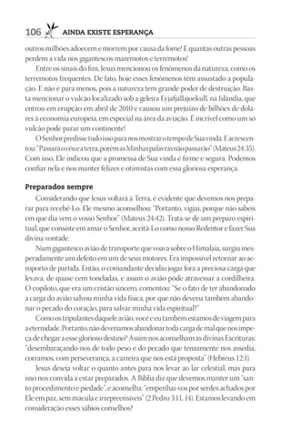 106          AindA existe esperAnçA

outros milhões adoecem e morrem por causa da fome! E quantas outras pessoas
perdem a vida nos gigantescos maremotos e terremotos!
    Entre os sinais do fim, Jesus mencionou os fenômenos da natureza, como os
terremotos frequentes. De fato, hoje esses fenômenos têm assustado a popula-
ção. E não é para menos, pois a natureza tem grande poder de destruição. Bas-
ta mencionar o vulcão localizado sob a geleira Eyjafjallajoekull, na Islândia, que
entrou em erupção em abril de 2010 e causou um prejuízo de bilhões de dóla-
res à economia europeia, em especial na área da aviação. É incrível como um só
vulcão pode parar um continente!
    O Senhor predisse tudo isso para nos mostrar o tempo de Sua vinda. E acrescen-
tou: “Passará o céu e a terra, porém as Minhas palavras não passarão” (Mateus 24:35).
Com isso, Ele indicou que a promessa de Sua vinda é firme e segura. Podemos
confiar nela e nos manter felizes e otimistas com essa gloriosa esperança.

preparados sempre
    Considerando que Jesus voltará à Terra, é evidente que devemos nos prepa-
rar para recebê-Lo. Ele mesmo aconselhou: “Portanto, vigiai, porque não sabeis
em que dia vem o vosso Senhor” (Mateus 24:42). Trata-se de um preparo espiri-
tual, que consiste em amar o Senhor, aceitá-Lo como nosso Redentor e fazer Sua
divina vontade.
    Num gigantesco avião de transporte que voava sobre o Himalaia, surgiu ines-
peradamente um defeito em um de seus motores. Era impossível retornar ao ae-
roporto de partida. Então, o comandante decidiu jogar fora a preciosa carga que
levava, de quase cem toneladas, e assim o avião pôde atravessar a cordilheira.
O copiloto, que era um cristão sincero, comentou: “Se o fato de ter abandonado
a carga do avião salvou minha vida física, por que não deveria também abando-
nar o pecado do coração, para salvar minha vida espiritual?”
    Como os tripulantes daquele avião, você e eu também estamos de viagem para
a eternidade. Portanto, não deveríamos abandonar toda carga de mal que nos impe-
ça de chegar a esse glorioso destino? Assim nos aconselham as divinas Escrituras:
“desembaraçando-nos de todo peso e do pecado que tenazmente nos assedia,
corramos, com perseverança, a carreira que nos está proposta” (Hebreus 12:1).
    Jesus deseja voltar o quanto antes para nos levar ao lar celestial, mas para
isso nos convida a estar preparados. A Bíblia diz que devemos manter um “san-
to procedimento e piedade”, e aconselha: “empenhai-vos por serdes achados por
Ele em paz, sem mácula e irrepreensíveis” (2 Pedro 3:11, 14). Estamos levando em
consideração esses sábios conselhos?
 