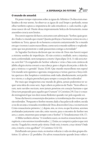 A esperAnçA do futuro                   107
o mundo de amanhã
     Há pouco tempo viajávamos sobre as águas do Atlântico. Os dias eram enso-
larados e de mar sereno. Ao observar as águas de azul limpo e profundo, nosso
olhar também captava a imponência de cada entardecer, e, cada manhã, o glo-
rioso nascer do sol. Diante dessa impressionante beleza do firmamento, nosso
assombro crescia sem limites.
     Do convés superior do barco, orávamos com admiração: “Senhor, quão gran-
de e lindo é o mundo que criaste! Quanta perfeição e harmonia vemos no céu, e
também na Terra, apesar de os homens a estarem contaminando! Se o mundo
em que vivemos é assim maravilhoso, como será o mundo sublime e resplande-
cente que nos prometeste e onde passaremos contigo a eternidade!”
     As Sagradas Escrituras declaram que no reino de Deus não haverá sequer
a mínima sombra de imperfeição. Ali não existirá a maldade, nem a injustiça,
nem a enfermidade, nem tampouco a morte (Apocalipse 21:4). A vida será eter-
na, sem fim! “Os resgatados do Senhor voltarão e virão a Sião com cânticos de
júbilo; alegria eterna coroará a sua cabeça; gozo e alegria alcançarão, e deles fu-
girá a tristeza e o gemido” (Isaías 35:10). Que mundo maravilhoso nos espera!
Um mundo sem egoísmo e agressão, insegurança e temor, guerras e força mili-
tar, queixas e dor, hospitais e cemitérios; onde tudo, absolutamente, será perfei-
to e eterno, e a alegria preencherá para sempre o coração dos redimidos!
     Por mais que imaginemos esse mundo de glória, jamais poderemos ter se-
quer uma ideia de como será. Aqui cabem as palavras de Paulo: “Nem olhos vi-
ram, nem ouvidos ouviram, nem jamais penetrou em coração humano o que
Deus tem preparado para aqueles que O amam” (1 Coríntios 2:9). Esse é o mun-
do inimaginável que nos dará nosso Redentor quando vier pela segunda vez.
     Nesse dia haverá a ressurreição dos justos e a transformação dos vivos que se-
rão redimidos. “Porquanto o Senhor mesmo, dada a Sua palavra de ordem, ouvida
a voz do arcanjo, e ressoada a trombeta de Deus, descerá dos Céus, e os mortos em
Cristo ressuscitarão primeiro; [...] depois, nós, os vivos, os que ficarmos, seremos
arrebatados juntamente com eles, entre nuvens, para o encontro do Senhor nos
ares, e, assim, estaremos para sempre com o Senhor” (1 Tessalonicenses 4:16, 17).
     A Bíblia também afirma: “A trombeta soará, os mortos ressuscitarão incor-
ruptíveis, e nós seremos transformados. [...] Então, se cumprirá a palavra que está
escrita: Tragada foi a morte pela vitória. Onde está, ó morte, a tua vitória? Onde
está, ó morte, o teu aguilhão?” (1 Coríntios 15:52-55).
     Detalhando um pouco mais, os mortos voltarão à vida em dois grupos dis-
tintos: (1) salvos e (2) perdidos. Os salvos ressuscitarão quando Jesus voltar e
 