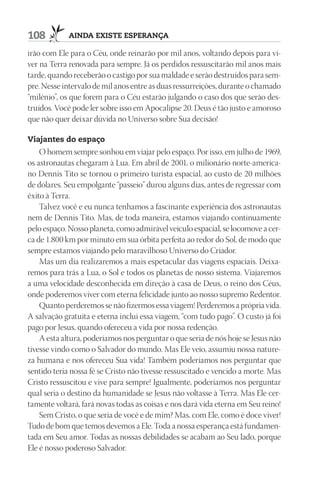 108         AindA existe esperAnçA

irão com Ele para o Céu, onde reinarão por mil anos, voltando depois para vi-
ver na Terra renovada para sempre. Já os perdidos ressuscitarão mil anos mais
tarde, quando receberão o castigo por sua maldade e serão destruídos para sem-
pre. Nesse intervalo de mil anos entre as duas ressurreições, durante o chamado
“milênio”, os que forem para o Céu estarão julgando o caso dos que serão des-
truídos. Você pode ler sobre isso em Apocalipse 20. Deus é tão justo e amoroso
que não quer deixar dúvida no Universo sobre Sua decisão!

Viajantes do espaço
    O homem sempre sonhou em viajar pelo espaço. Por isso, em julho de 1969,
os astronautas chegaram à Lua. Em abril de 2001, o milionário norte-america-
no Dennis Tito se tornou o primeiro turista espacial, ao custo de 20 milhões
de dólares. Seu empolgante “passeio” durou alguns dias, antes de regressar com
êxito à Terra.
    Talvez você e eu nunca tenhamos a fascinante experiência dos astronautas
nem de Dennis Tito. Mas, de toda maneira, estamos viajando continuamente
pelo espaço. Nosso planeta, como admirável veículo espacial, se locomove a cer-
ca de 1.800 km por minuto em sua órbita perfeita ao redor do Sol, de modo que
sempre estamos viajando pelo maravilhoso Universo do Criador.
    Mas um dia realizaremos a mais espetacular das viagens espaciais. Deixa-
remos para trás a Lua, o Sol e todos os planetas de nosso sistema. Viajaremos
a uma velocidade desconhecida em direção à casa de Deus, o reino dos Céus,
onde poderemos viver com eterna felicidade junto ao nosso supremo Redentor.
    Quanto perderemos se não fizermos essa viagem! Perderemos a própria vida.
A salvação gratuita e eterna inclui essa viagem, “com tudo pago”. O custo já foi
pago por Jesus, quando ofereceu a vida por nossa redenção.
    A esta altura, poderíamos nos perguntar o que seria de nós hoje se Jesus não
tivesse vindo como o Salvador do mundo. Mas Ele veio, assumiu nossa nature-
za humana e nos ofereceu Sua vida! Também poderíamos nos perguntar que
sentido teria nossa fé se Cristo não tivesse ressuscitado e vencido a morte. Mas
Cristo ressuscitou e vive para sempre! Igualmente, poderíamos nos perguntar
qual seria o destino da humanidade se Jesus não voltasse à Terra. Mas Ele cer-
tamente voltará, fará novas todas as coisas e nos dará vida eterna em Seu reino!
    Sem Cristo, o que seria de você e de mim? Mas, com Ele, como é doce viver!
Tudo de bom que temos devemos a Ele. Toda a nossa esperança está fundamen-
tada em Seu amor. Todas as nossas debilidades se acabam ao Seu lado, porque
Ele é nosso poderoso Salvador.
 