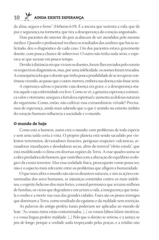 10           AIndA ExIStE ESpErAnçA

da alma, segura e firme” (Hebreus 6:19). É a âncora que sustenta a vida; que dá
paz e segurança na tormenta; que tira a desesperança do coração angustiado.
     Dois pacientes do interior do país acabavam de ser atendidos pelo mesmo
médico. Quando o profissional recebeu os resultados das análises que havia so-
licitado, deu o diagnóstico de cada caso. Um dos pacientes estava gravemente
doente, com pouca chance de sobreviver. O outro não tinha nada sério, e espe-
rava-se que sarasse em pouco tempo.
     Devido à distância em que viviam os doentes, foram-lhes enviados pelo correio
os respectivos diagnósticos, mas, por uma infelicidade, os nomes foram trocados.
A consequência foi que o doente que tinha pouca possibilidade de se recuperar con-
tinuou vivendo, ao passo que o outro morreu, embora sua doença não fosse séria.
     A esperança salvou o paciente cuja doença era grave, e a desesperança ma-
tou aquele cuja enfermidade era leve. Como se vê, a genuína esperança comuni-
ca valor e otimismo, assegura a fortaleza espiritual e aumenta as defesas naturais
do organismo. Como, então, não cultivar essa extraordinária virtude? Precisa-
mos de esperança, ainda mais sabendo que o que é sentido no estreito âmbito
do coração humano influencia a sociedade e o mundo.

O mundo de hoje
    Como está o homem, assim está o mundo: com problemas de toda espécie
e sem uma saída certa à vista. O próprio planeta está sendo sacudido por vio-
lentos terremotos, devastadores furacões, perigosas erupções vulcânicas, ar-
rasadoras inundações e desoladoras secas, além do temível “efeito estufa”, que
está modificando o clima em diversas regiões da Terra. A esse quadro soma-se
a obra predadora do homem, que contribui com a alteração do equilíbrio ecoló-
gico da crosta terrestre. Mas essa realidade física, preocupante como possa ser,
não é o aspecto mais relevante entre os problemas que afligem a humanidade.
    O que mais afeta o mundo não são os desastres naturais, e sim as ações con-
taminadas dos seres humanos, as injustiças cometidas contra os mais indefe-
sos, o espírito belicoso dos mais fortes, a moral permissiva que arruína milhões
de famílias, os vícios que degradam e encurtam a vida, a insegurança que insta-
la o roubo e a morte nas ruas das grandes cidades. Esses são os piores inimigos
que dominam a Terra, como resultado do egoísmo e da maldade sem restrição.
    As palavras do antigo profeta Isaías poderiam ser aplicadas ao mundo de
hoje: “As vossas mãos estão contaminadas, [...] os vossos lábios falam mentiras,
e a vossa língua profere maldade. [...] Pelo que o direito se retirou, e a justiça se
pôs de longe; porque a verdade anda tropeçando pelas praças, e a retidão não
 
