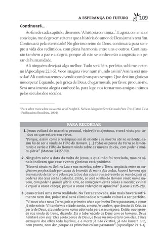 A ESpErAnçA dO FuturO                          109
Continuará...
    Ao fim de cada capítulo, dissemos: “A história continua...”. E agora, com maior
convicção, me alegro em reiterar que a história do amor de Deus jamais terá fim.
Continuará pela eternidade! No glorioso reino de Deus, continuará para sem-
pre a vida dos redimidos, com plena harmonia entre uns e outros. Continua-
rão também a paz e a alegria, porque ali não se conhecerão a angústia e o pe-
sar da humanidade.
    Ali ninguém desejará algo melhor. Tudo será feliz, perfeito, sublime e eter-
no (Apocalipse 22:1-5). Você imagina viver num mundo assim? Assim será nos-
so lar! Ali continuaremos vivendo com Jesus para sempre. Que destino glorioso
nos espera! E quando, pela graça de Deus, chegarmos ali, por favor, procure-me.
Será uma imensa alegria conhecê-lo, para logo nos tornarmos amigos íntimos
pelos séculos dos séculos.


1
    Para saber mais sobre o assunto, veja Dwight K. Nelson, Ninguém Será Deixado Para Trás (Tatuí: Casa
    Publicadora Brasileira, 2004).


                                       pArA rECOrdAr
     1. Jesus voltará de maneira pessoal, visível e majestosa, e será visto por to-
        dos os que estiverem vivos.
      “Porque, assim como o relâmpago sai do oriente e se mostra até no ocidente, as-
      sim há de ser a vinda do Filho do Homem. [...] Todos os povos da Terra se lamen-
      tarão e verão o Filho do Homem vindo sobre as nuvens do céu, com poder e mui-
      ta glória” (Mateus 24:27-30).

    2. Ninguém sabe a data da volta de Jesus, a qual não foi revelada, mas os si-
       nais indicam que esse evento glorioso está próximo.
       “Haverá sinais no Sol, na Lua e nas estrelas; sobre a Terra, angústia entre as na-
       ções em perplexidade por causa do bramido do mar e das ondas; haverá homens que
       desmaiarão de terror e pela expectativa das coisas que sobrevirão ao mundo; pois os
       poderes dos céus serão abalados. Então, se verá o Filho do Homem vindo numa nu-
       vem, com poder e grande glória. Ora, ao começarem estas coisas a suceder, exultai
       e erguei a vossa cabeça; porque a vossa redenção se aproxima” (Lucas 21:25-28).

    3. Jesus criará uma nova realidade. Na Terra renovada, não mais haverá sofri-
       mento nem dor, pois o mal será eliminado e o mundo voltará a ser perfeito.
       “Vi novo céu e nova Terra, pois o primeiro céu e a primeira Terra passaram, e o mar
       já não existe. Vi também a cidade santa, a nova Jerusalém, que descia do Céu, da
       parte de Deus, ataviada como noiva adornada para o seu esposo. Então, ouvi gran-
       de voz vinda do trono, dizendo: Eis o tabernáculo de Deus com os homens. Deus
       habitará com eles. Eles serão povos de Deus, e Deus mesmo estará com eles. E lhes
       enxugará dos olhos toda lágrima, e a morte já não existirá, já não haverá luto,
       nem pranto, nem dor, porque as primeiras coisas passaram” (Apocalipse 21:1-4).
 