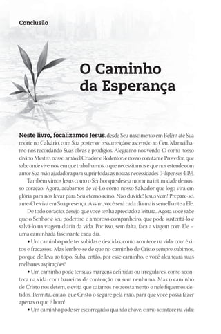 Conclusão




                            O Caminho
                            da Esperança


neste livro, focalizamos Jesus, desde Seu nascimento em Belém até Sua
morte no Calvário, com Sua posterior ressurreição e ascensão ao Céu. Maravilha-
mo-nos recordando Suas obras e prodígios. Alegramo-nos vendo-O como nosso
divino Mestre, nosso amável Criador e Redentor, e nosso constante Provedor, que
sabe onde vivemos, em que trabalhamos, o que necessitamos e que nos estende com
amor Sua mão ajudadora para suprir todas as nossas necessidades (Filipenses 4:19).
    Também vimos Jesus como o Senhor que deseja morar na intimidade de nos-
so coração. Agora, acabamos de vê-Lo como nosso Salvador que logo virá em
glória para nos levar para Seu eterno reino. Não duvide! Jesus vem! Prepare-se,
ame-O e viva em Sua presença. Assim, você será cada dia mais semelhante a Ele.
    De todo coração, desejo que você tenha apreciado a leitura. Agora você sabe
que o Senhor é seu poderoso e amoroso companheiro, que pode sustentá-lo e
salvá-lo na viagem diária da vida. Por isso, sem falta, faça a viagem com Ele –
uma caminhada fascinante cada dia.
    • Um caminho pode ter subidas e descidas, como acontece na vida: com êxi-
tos e fracassos. Mas lembre-se de que no caminho de Cristo sempre subimos,
porque ele leva ao topo. Suba, então, por esse caminho, e você alcançará suas
melhores aspirações!
    • Um caminho pode ter suas margens definidas ou irregulares, como acon-
teca na vida: com barreiras de contenção ou sem nenhuma. Mas o caminho
de Cristo nos detém, e evita que caiamos no acostamento e nele fiquemos de-
tidos. Permita, então, que Cristo o segure pela mão, para que você possa fazer
apenas o que é bom!
    • Um caminho pode ser escorregadio quando chove, como acontece na vida:
 