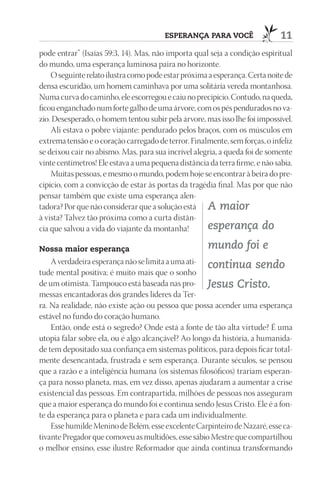 ESpErAnçA pArA VOCê                   11
pode entrar” (Isaías 59:3, 14). Mas, não importa qual seja a condição espiritual
do mundo, uma esperança luminosa paira no horizonte.
    O seguinte relato ilustra como pode estar próxima a esperança. Certa noite de
densa escuridão, um homem caminhava por uma solitária vereda montanhosa.
Numa curva do caminho, ele escorregou e caiu no precipício. Contudo, na queda,
ficou enganchado num forte galho de uma árvore, com os pés pendurados no va-
zio. Desesperado, o homem tentou subir pela árvore, mas isso lhe foi impossível.
    Ali estava o pobre viajante: pendurado pelos braços, com os músculos em
extrema tensão e o coração carregado de terror. Finalmente, sem forças, o infeliz
se deixou cair no abismo. Mas, para sua incrível alegria, a queda foi de somente
vinte centímetros! Ele estava a uma pequena distância da terra firme, e não sabia.
    Muitas pessoas, e mesmo o mundo, podem hoje se encontrar à beira do pre-
cipício, com a convicção de estar às portas da tragédia final. Mas por que não
pensar também que existe uma esperança alen-
tadora? Por que não considerar que a solução está A maior
à vista? Talvez tão próxima como a curta distân-
cia que salvou a vida do viajante da montanha!       esperança do
nossa maior esperança                                 mundo foi e
    A verdadeira esperança não se limita a uma ati- continua sendo
tude mental positiva; é muito mais que o sonho
de um otimista. Tampouco está baseada nas pro- Jesus Cristo.
messas encantadoras dos grandes líderes da Ter-
ra. Na realidade, não existe ação ou pessoa que possa acender uma esperança
estável no fundo do coração humano.
    Então, onde está o segredo? Onde está a fonte de tão alta virtude? É uma
utopia falar sobre ela, ou é algo alcançável? Ao longo da história, a humanida-
de tem depositado sua confiança em sistemas políticos, para depois ficar total-
mente desencantada, frustrada e sem esperança. Durante séculos, se pensou
que a razão e a inteligência humana (os sistemas filosóficos) trariam esperan-
ça para nosso planeta, mas, em vez disso, apenas ajudaram a aumentar a crise
existencial das pessoas. Em contrapartida, milhões de pessoas nos asseguram
que a maior esperança do mundo foi e continua sendo Jesus Cristo. Ele é a fon-
te da esperança para o planeta e para cada um individualmente.
    Esse humilde Menino de Belém, esse excelente Carpinteiro de Nazaré, esse ca-
tivante Pregador que comoveu as multidões, esse sábio Mestre que compartilhou
o melhor ensino, esse ilustre Reformador que ainda continua transformando
 